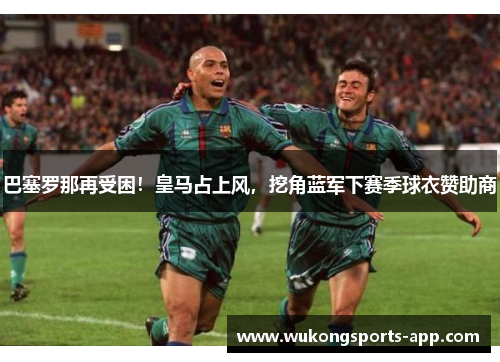 巴塞罗那再受困！皇马占上风，挖角蓝军下赛季球衣赞助商