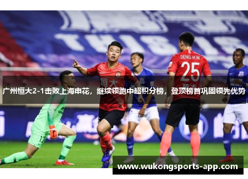 广州恒大2-1击败上海申花，继续领跑中超积分榜，登顶榜首巩固领先优势