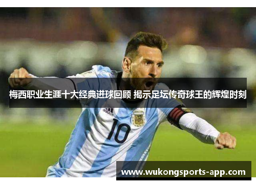 梅西职业生涯十大经典进球回顾 揭示足坛传奇球王的辉煌时刻